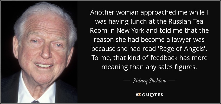 Another woman approached me while I was having lunch at the Russian Tea Room in New York and told me that the reason she had become a lawyer was because she had read 'Rage of Angels'. To me, that kind of feedback has more meaning than any sales figures. - Sidney Sheldon