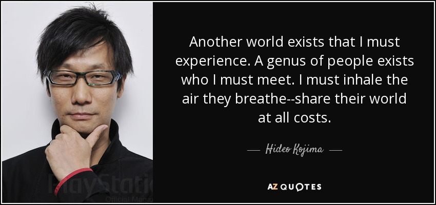 Another world exists that I must experience. A genus of people exists who I must meet. I must inhale the air they breathe--share their world at all costs. - Hideo Kojima