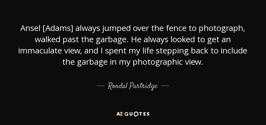 Ansel [Adams] always jumped over the fence to photograph, walked past the garbage. He always looked to get an immaculate view, and I spent my life stepping back to include the garbage in my photographic view. - Rondal Partridge