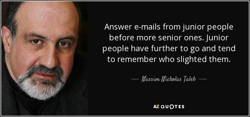 Answer e-mails from junior people before more senior ones. Junior people have further to go and tend to remember who slighted them. - Nassim Nicholas Taleb