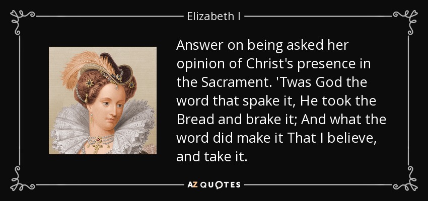 Answer on being asked her opinion of Christ's presence in the Sacrament. 'Twas God the word that spake it, He took the Bread and brake it; And what the word did make it That I believe, and take it. - Elizabeth I