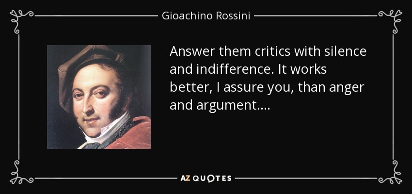 Answer them critics with silence and indifference. It works better, I assure you, than anger and argument. . . . - Gioachino Rossini