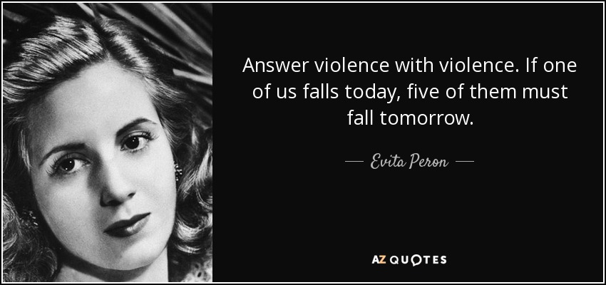 Answer violence with violence. If one of us falls today, five of them must fall tomorrow. - Evita Peron