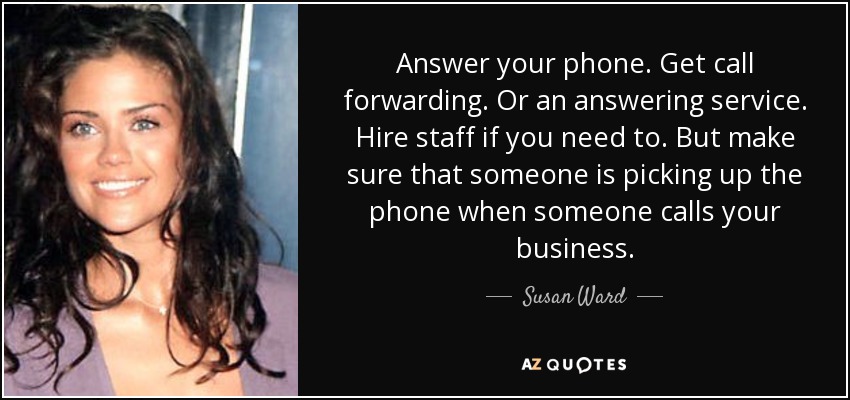 Answer your phone. Get call forwarding. Or an answering service. Hire staff if you need to. But make sure that someone is picking up the phone when someone calls your business. - Susan Ward