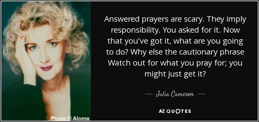 Answered prayers are scary. They imply responsibility. You asked for it. Now that you've got it, what are you going to do? Why else the cautionary phrase Watch out for what you pray for; you might just get it? - Julia Cameron