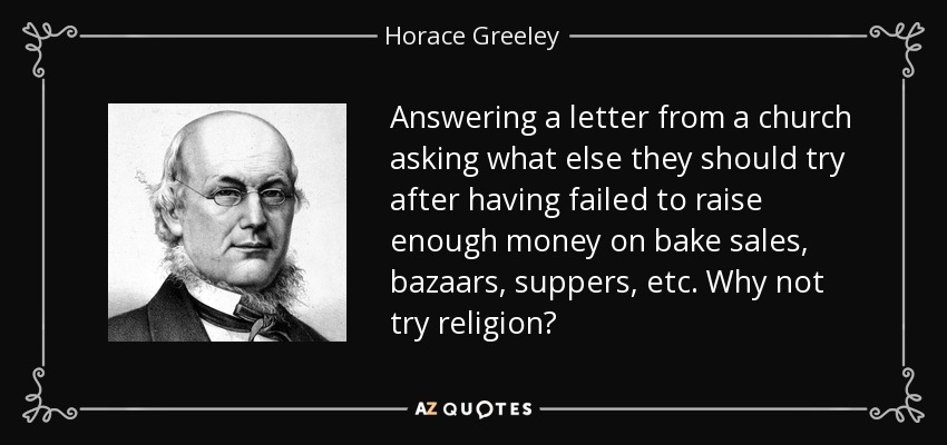 Answering a letter from a church asking what else they should try after having failed to raise enough money on bake sales, bazaars, suppers, etc. Why not try religion? - Horace Greeley