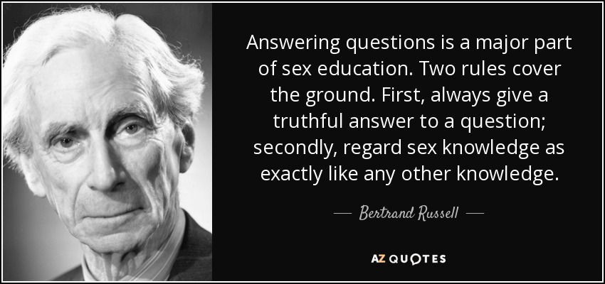 Answering questions is a major part of sex education. Two rules cover the ground. First, always give a truthful answer to a question; secondly, regard sex knowledge as exactly like any other knowledge. - Bertrand Russell