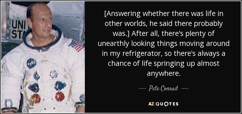 [Answering whether there was life in other worlds, he said there probably was.] After all, there's plenty of unearthly looking things moving around in my refrigerator, so there's always a chance of life springing up almost anywhere. - Pete Conrad