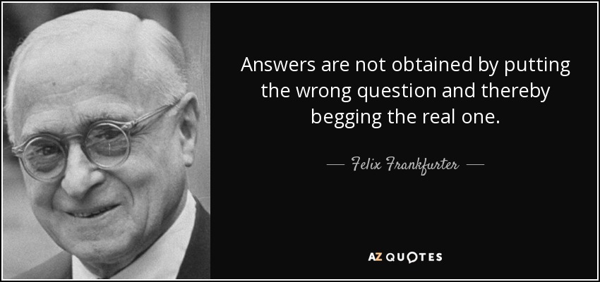 Answers are not obtained by putting the wrong question and thereby begging the real one. - Felix Frankfurter