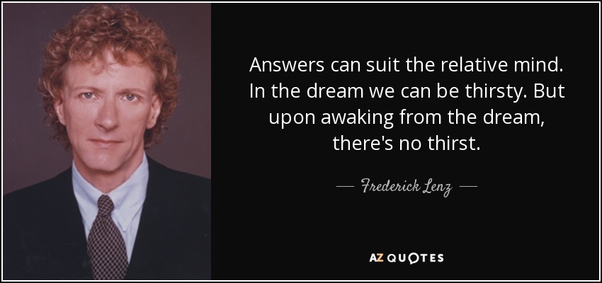 Answers can suit the relative mind. In the dream we can be thirsty. But upon awaking from the dream, there's no thirst. - Frederick Lenz