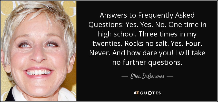 Answers to Frequently Asked Questions: Yes. Yes. No. One time in high school. Three times in my twenties. Rocks no salt. Yes. Four. Never. And how dare you! I will take no further questions. - Ellen DeGeneres