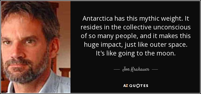 Antarctica has this mythic weight. It resides in the collective unconscious of so many people, and it makes this huge impact, just like outer space. It's like going to the moon. - Jon Krakauer