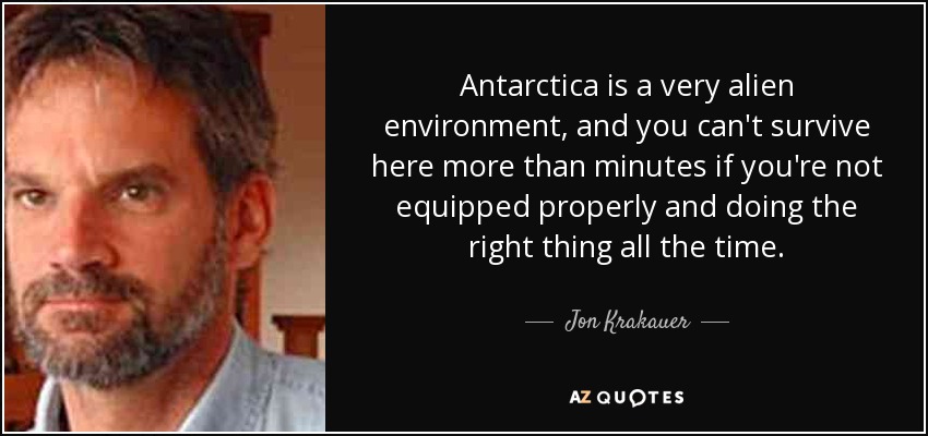 Antarctica is a very alien environment, and you can't survive here more than minutes if you're not equipped properly and doing the right thing all the time. - Jon Krakauer
