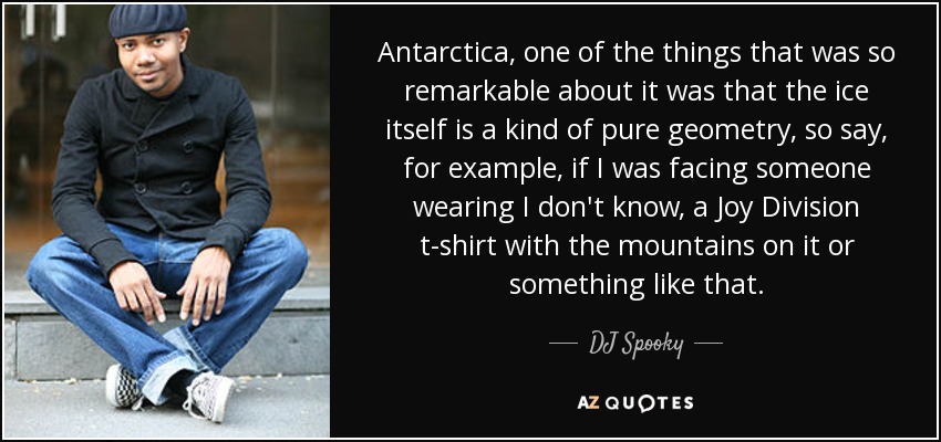 Antarctica, one of the things that was so remarkable about it was that the ice itself is a kind of pure geometry, so say, for example, if I was facing someone wearing I don't know, a Joy Division t-shirt with the mountains on it or something like that. - DJ Spooky