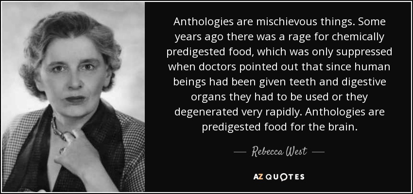 Anthologies are mischievous things. Some years ago there was a rage for chemically predigested food, which was only suppressed when doctors pointed out that since human beings had been given teeth and digestive organs they had to be used or they degenerated very rapidly. Anthologies are predigested food for the brain. - Rebecca West