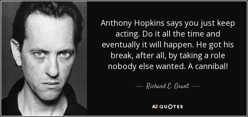 Anthony Hopkins says you just keep acting. Do it all the time and eventually it will happen. He got his break, after all, by taking a role nobody else wanted. A cannibal! - Richard E. Grant
