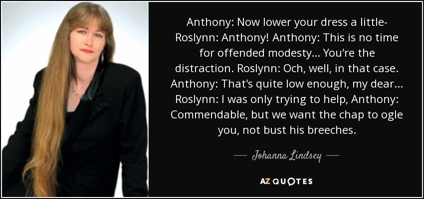 Anthony: Now lower your dress a little- Roslynn: Anthony! Anthony: This is no time for offended modesty... You're the distraction. Roslynn: Och, well, in that case. Anthony: That's quite low enough, my dear... Roslynn: I was only trying to help, Anthony: Commendable, but we want the chap to ogle you, not bust his breeches. - Johanna Lindsey