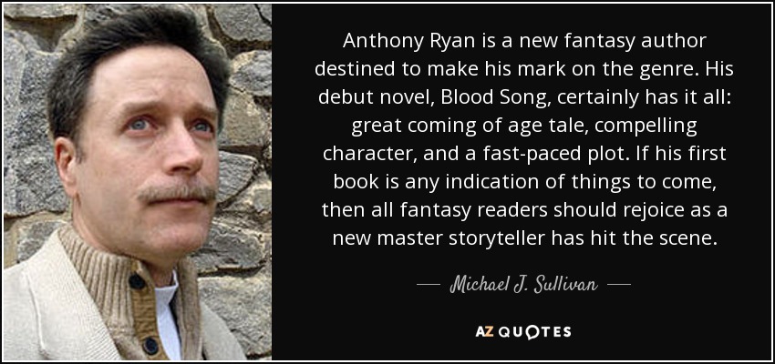 Anthony Ryan is a new fantasy author destined to make his mark on the genre. His debut novel, Blood Song, certainly has it all: great coming of age tale, compelling character, and a fast-paced plot. If his first book is any indication of things to come, then all fantasy readers should rejoice as a new master storyteller has hit the scene. - Michael J. Sullivan