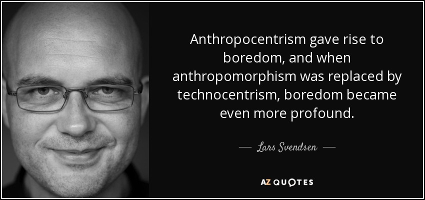 Anthropocentrism gave rise to boredom, and when anthropomorphism was replaced by technocentrism, boredom became even more profound. - Lars Svendsen