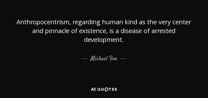 Anthropocentrism, regarding human kind as the very center and pinnacle of existence, is a disease of arrested development. - Michael Fox