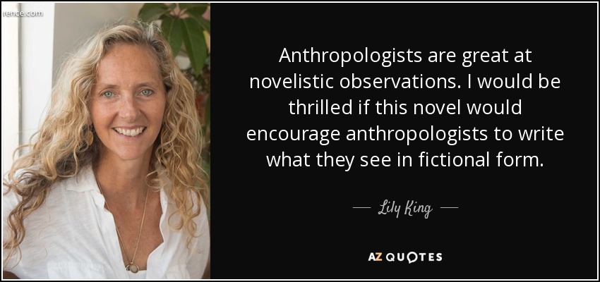 Anthropologists are great at novelistic observations. I would be thrilled if this novel would encourage anthropologists to write what they see in fictional form. - Lily King