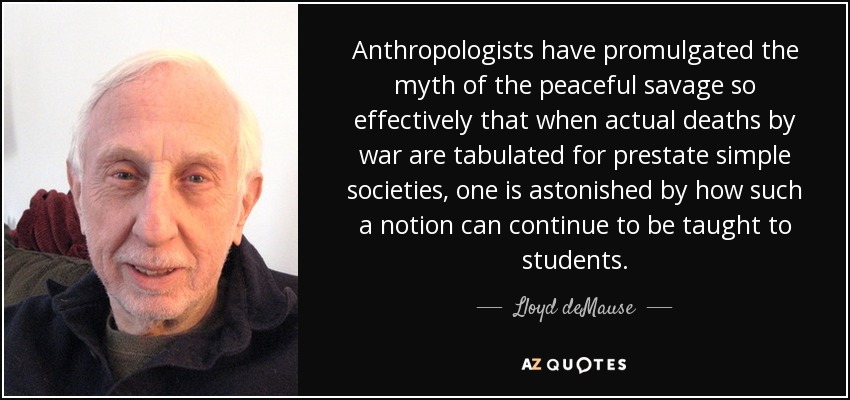 Anthropologists have promulgated the myth of the peaceful savage so effectively that when actual deaths by war are tabulated for prestate simple societies, one is astonished by how such a notion can continue to be taught to students. - Lloyd deMause