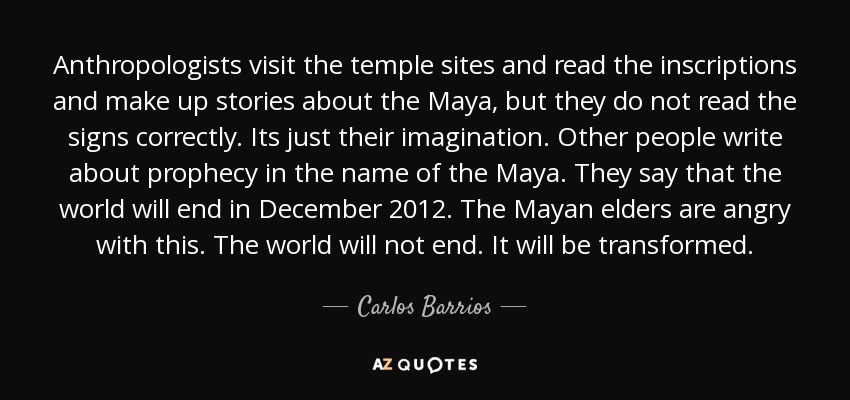 Anthropologists visit the temple sites and read the inscriptions and make up stories about the Maya, but they do not read the signs correctly. Its just their imagination. Other people write about prophecy in the name of the Maya. They say that the world will end in December 2012. The Mayan elders are angry with this. The world will not end. It will be transformed. - Carlos Barrios
