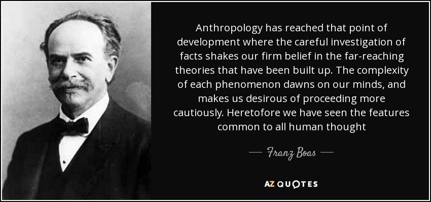 Anthropology has reached that point of development where the careful investigation of facts shakes our firm belief in the far-reaching theories that have been built up. The complexity of each phenomenon dawns on our minds, and makes us desirous of proceeding more cautiously. Heretofore we have seen the features common to all human thought - Franz Boas