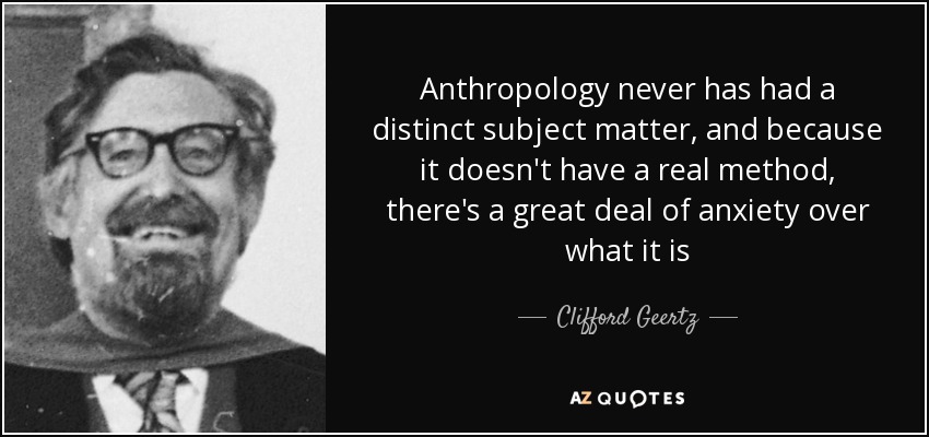 Anthropology never has had a distinct subject matter, and because it doesn't have a real method, there's a great deal of anxiety over what it is - Clifford Geertz