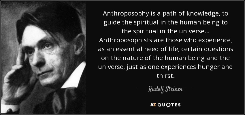 Anthroposophy is a path of knowledge, to guide the spiritual in the human being to the spiritual in the universe... Anthroposophists are those who experience, as an essential need of life, certain questions on the nature of the human being and the universe, just as one experiences hunger and thirst. - Rudolf Steiner