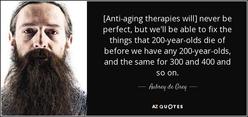 [Anti-aging therapies will] never be perfect, but we'll be able to fix the things that 200-year-olds die of before we have any 200-year-olds, and the same for 300 and 400 and so on. - Aubrey de Grey