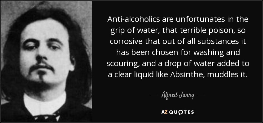 Anti-alcoholics are unfortunates in the grip of water, that terrible poison, so corrosive that out of all substances it has been chosen for washing and scouring, and a drop of water added to a clear liquid like Absinthe, muddles it. - Alfred Jarry