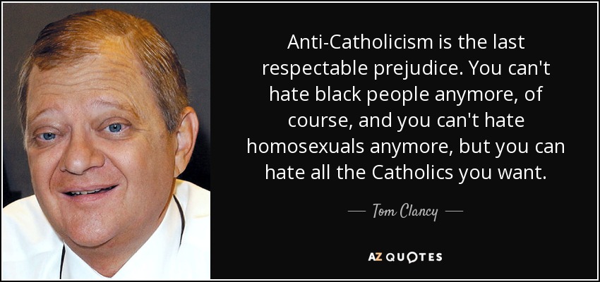 Anti-Catholicism is the last respectable prejudice. You can't hate black people anymore, of course, and you can't hate homosexuals anymore, but you can hate all the Catholics you want. - Tom Clancy