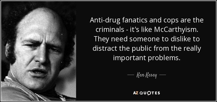 Anti-drug fanatics and cops are the criminals - it's like McCarthyism. They need someone to dislike to distract the public from the really important problems. - Ken Kesey