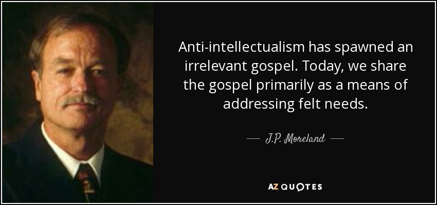 Anti-intellectualism has spawned an irrelevant gospel. Today, we share the gospel primarily as a means of addressing felt needs. - J.P. Moreland