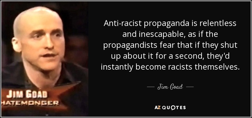 Anti-racist propaganda is relentless and inescapable, as if the propagandists fear that if they shut up about it for a second, they'd instantly become racists themselves. - Jim Goad