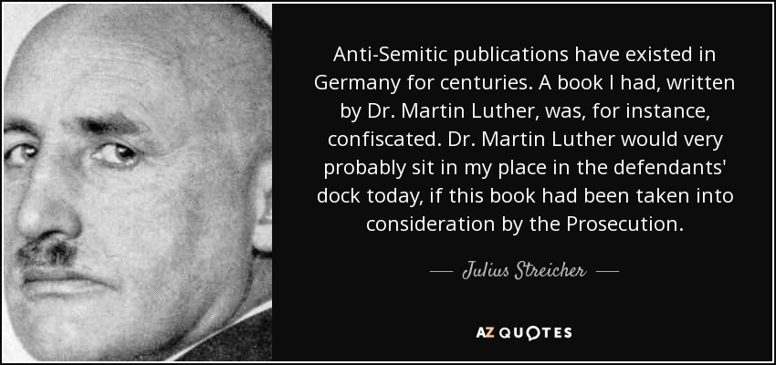 Anti-Semitic publications have existed in Germany for centuries. A book I had, written by Dr. Martin Luther, was, for instance, confiscated. Dr. Martin Luther would very probably sit in my place in the defendants' dock today, if this book had been taken into consideration by the Prosecution. - Julius Streicher