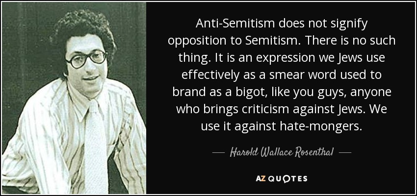 Anti-Semitism does not signify opposition to Semitism. There is no such thing. It is an expression we Jews use effectively as a smear word used to brand as a bigot, like you guys, anyone who brings criticism against Jews. We use it against hate-mongers. - Harold Wallace Rosenthal