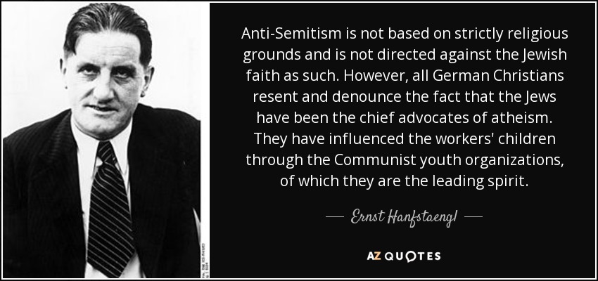 Anti-Semitism is not based on strictly religious grounds and is not directed against the Jewish faith as such. However, all German Christians resent and denounce the fact that the Jews have been the chief advocates of atheism. They have influenced the workers' children through the Communist youth organizations, of which they are the leading spirit. - Ernst Hanfstaengl