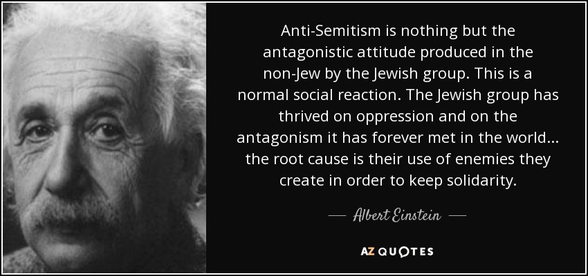 Anti-Semitism is nothing but the antagonistic attitude produced in the non-Jew by the Jewish group. This is a normal social reaction. The Jewish group has thrived on oppression and on the antagonism it has forever met in the world... the root cause is their use of enemies they create in order to keep solidarity. - Albert Einstein