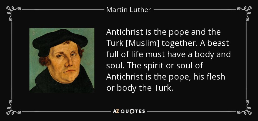 Antichrist is the pope and the Turk [Muslim] together. A beast full of life must have a body and soul. The spirit or soul of Antichrist is the pope, his flesh or body the Turk. - Martin Luther