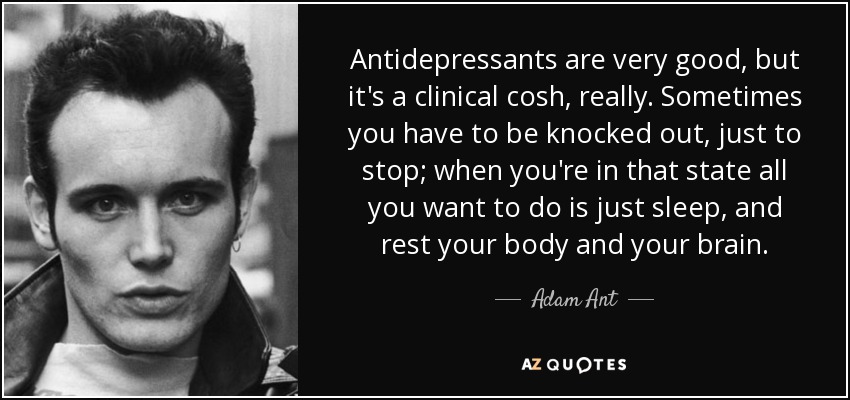Antidepressants are very good, but it's a clinical cosh, really. Sometimes you have to be knocked out, just to stop; when you're in that state all you want to do is just sleep, and rest your body and your brain. - Adam Ant