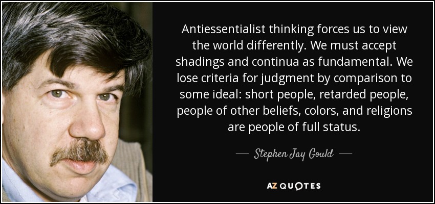 Antiessentialist thinking forces us to view the world differently. We must accept shadings and continua as fundamental. We lose criteria for judgment by comparison to some ideal: short people, retarded people, people of other beliefs, colors, and religions are people of full status. - Stephen Jay Gould