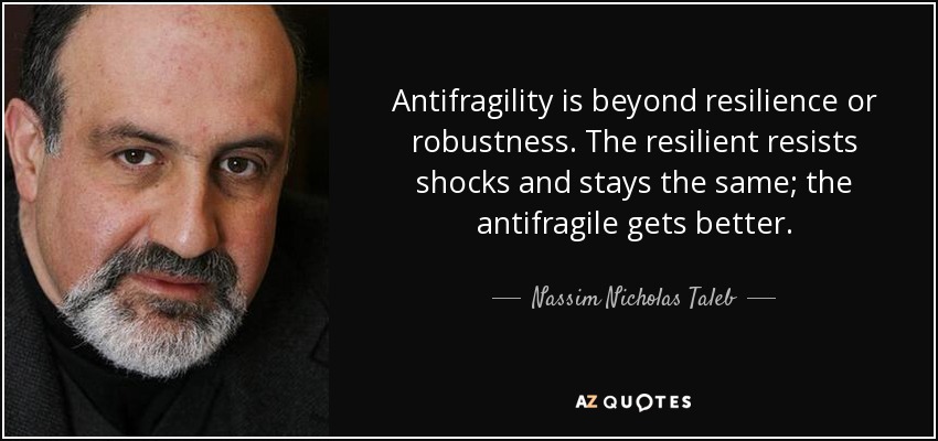Antifragility is beyond resilience or robustness. The resilient resists shocks and stays the same; the antifragile gets better. - Nassim Nicholas Taleb