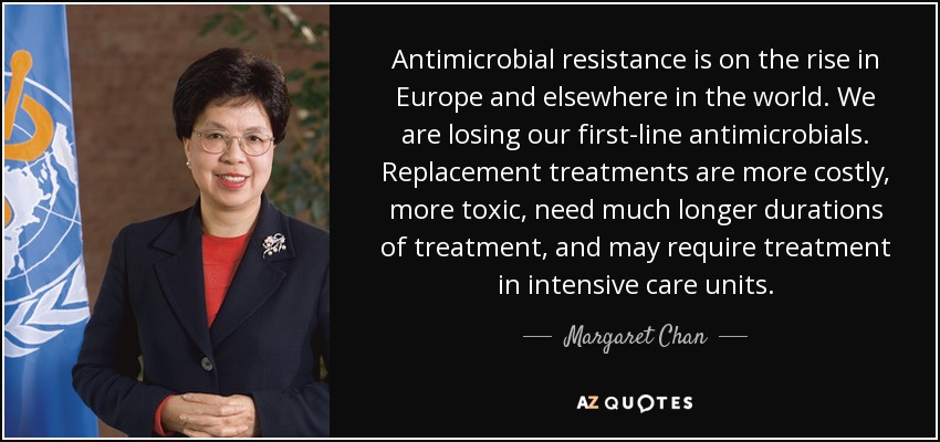Antimicrobial resistance is on the rise in Europe and elsewhere in the world. We are losing our first-line antimicrobials. Replacement treatments are more costly, more toxic, need much longer durations of treatment, and may require treatment in intensive care units. - Margaret Chan