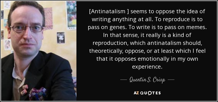 [Antinatalism ] seems to oppose the idea of writing anything at all. To reproduce is to pass on genes. To write is to pass on memes. In that sense, it really is a kind of reproduction, which antinatalism should, theoretically, oppose, or at least which I feel that it opposes emotionally in my own experience. - Quentin S. Crisp