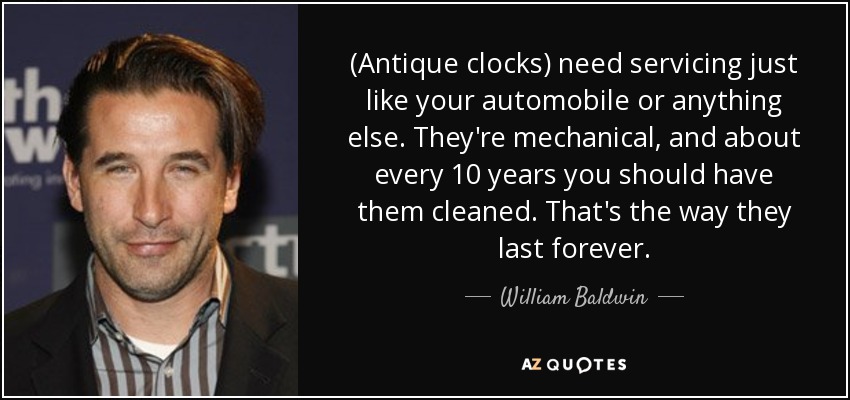 (Antique clocks) need servicing just like your automobile or anything else. They're mechanical, and about every 10 years you should have them cleaned. That's the way they last forever. - William Baldwin