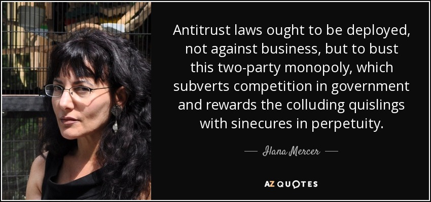 Antitrust laws ought to be deployed, not against business, but to bust this two-party monopoly, which subverts competition in government and rewards the colluding quislings with sinecures in perpetuity. - Ilana Mercer