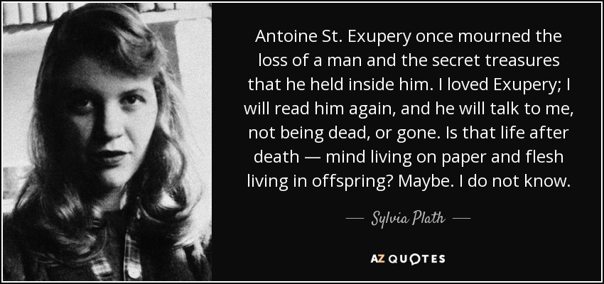 Antoine St. Exupery once mourned the loss of a man and the secret treasures that he held inside him. I loved Exupery; I will read him again, and he will talk to me, not being dead, or gone. Is that life after death — mind living on paper and flesh living in offspring? Maybe. I do not know. - Sylvia Plath
