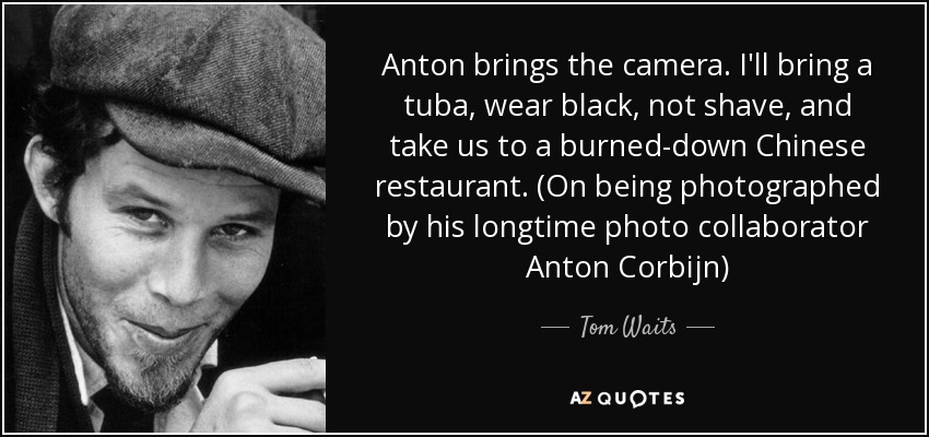 Anton brings the camera. I'll bring a tuba, wear black, not shave, and take us to a burned-down Chinese restaurant. (On being photographed by his longtime photo collaborator Anton Corbijn) - Tom Waits